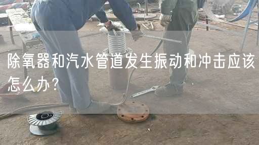 除氧器和汽水管道發(fā)生振動和沖擊應(yīng)該怎么辦？